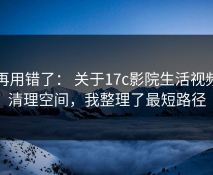别再用错了： 关于17c影院生活视频的清理空间，我整理了最短路径