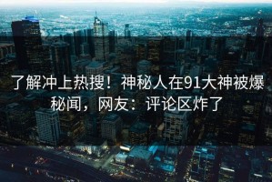 了解冲上热搜！神秘人在91大神被爆秘闻，网友：评论区炸了