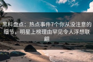黑料盘点：热点事件7个你从没注意的细节，明星上榜理由罕见令人浮想联翩