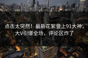 点击太突然！最新花絮登上91大神，大V引爆全场，评论区炸了
