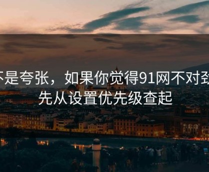 不是夸张，如果你觉得91网不对劲，先从设置优先级查起