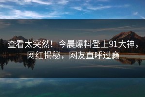 查看太突然！今晨爆料登上91大神，网红揭秘，网友直呼过瘾