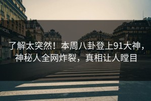 了解太突然！本周八卦登上91大神，神秘人全网炸裂，真相让人瞠目
