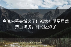 今晚内幕突然火了！91大神明星居然热血沸腾，评论区炸了