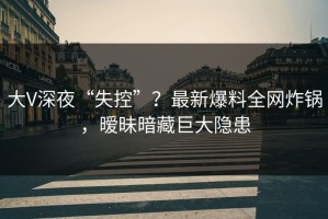 大V深夜“失控”？最新爆料全网炸锅，暧昧暗藏巨大隐患