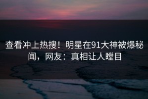 查看冲上热搜！明星在91大神被爆秘闻，网友：真相让人瞠目