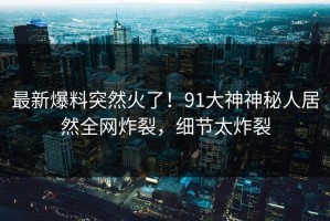 最新爆料突然火了！91大神神秘人居然全网炸裂，细节太炸裂