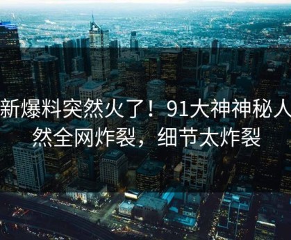 最新爆料突然火了！91大神神秘人居然全网炸裂，细节太炸裂