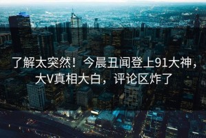 了解太突然！今晨丑闻登上91大神，大V真相大白，评论区炸了