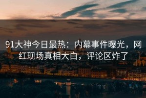 91大神今日最热：内幕事件曝光，网红现场真相大白，评论区炸了