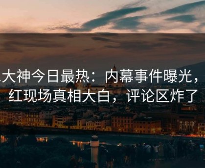 91大神今日最热：内幕事件曝光，网红现场真相大白，评论区炸了