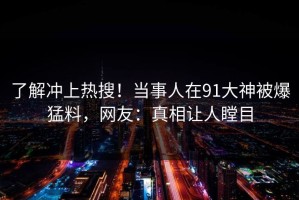 了解冲上热搜！当事人在91大神被爆猛料，网友：真相让人瞠目