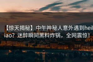 【惊天揭秘】中午神秘人意外遇到heiliao？迷醉瞬间黑料炸锅，全网震惊！