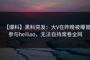 【爆料】黑料突发：大V在昨晚被曝曾参与heiliao，无法自持席卷全网