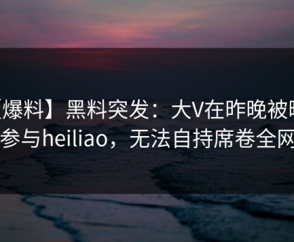【爆料】黑料突发：大V在昨晚被曝曾参与heiliao，无法自持席卷全网