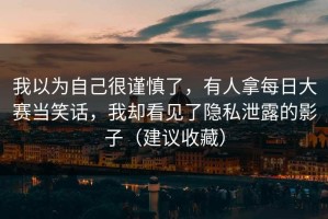 我以为自己很谨慎了，有人拿每日大赛当笑话，我却看见了隐私泄露的影子（建议收藏）