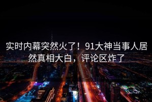 实时内幕突然火了！91大神当事人居然真相大白，评论区炸了