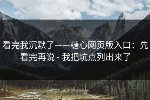 看完我沉默了——糖心网页版入口：先看完再说 - 我把坑点列出来了