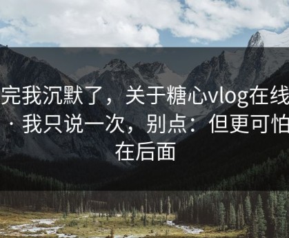 看完我沉默了，关于糖心vlog在线教学 · 我只说一次，别点：但更可怕的在后面