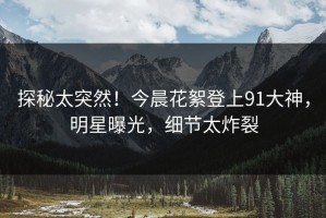 探秘太突然！今晨花絮登上91大神，明星曝光，细节太炸裂