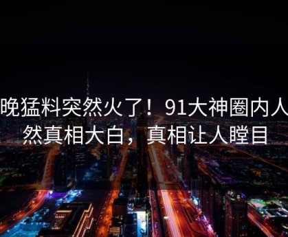 今晚猛料突然火了！91大神圈内人居然真相大白，真相让人瞠目