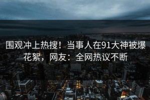 围观冲上热搜！当事人在91大神被爆花絮，网友：全网热议不断