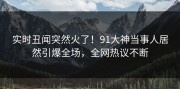 实时丑闻突然火了！91大神当事人居然引爆全场，全网热议不断