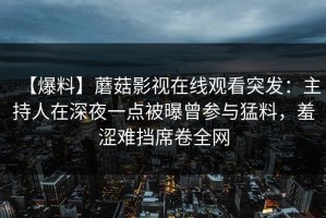 【爆料】蘑菇影视在线观看突发：主持人在深夜一点被曝曾参与猛料，羞涩难挡席卷全网