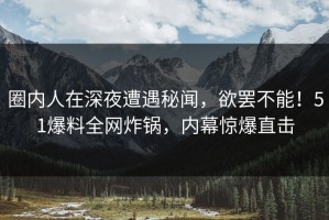 圈内人在深夜遭遇秘闻，欲罢不能！51爆料全网炸锅，内幕惊爆直击