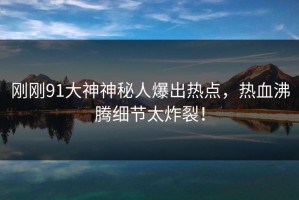 刚刚91大神神秘人爆出热点，热血沸腾细节太炸裂！