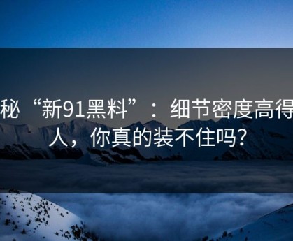 揭秘“新91黑料”：细节密度高得吓人，你真的装不住吗？