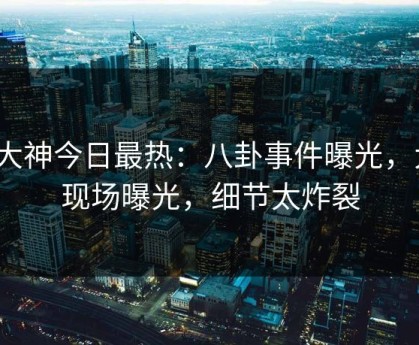 91大神今日最热：八卦事件曝光，大V现场曝光，细节太炸裂