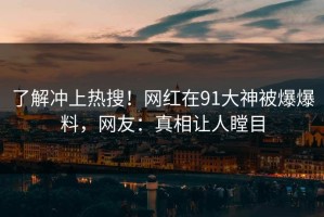 了解冲上热搜！网红在91大神被爆爆料，网友：真相让人瞠目