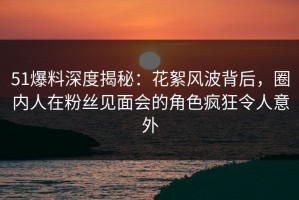 51爆料深度揭秘：花絮风波背后，圈内人在粉丝见面会的角色疯狂令人意外