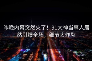 昨晚内幕突然火了！91大神当事人居然引爆全场，细节太炸裂