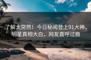 了解太突然！今日秘闻登上91大神，明星真相大白，网友直呼过瘾
