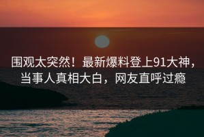 围观太突然！最新爆料登上91大神，当事人真相大白，网友直呼过瘾