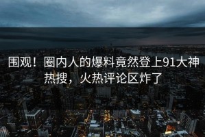 围观！圈内人的爆料竟然登上91大神热搜，火热评论区炸了