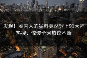 发现！圈内人的猛料竟然登上91大神热搜，惊爆全网热议不断