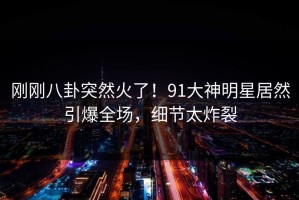 刚刚八卦突然火了！91大神明星居然引爆全场，细节太炸裂
