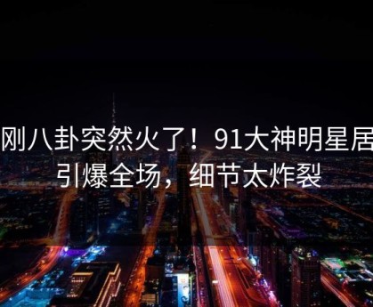 刚刚八卦突然火了！91大神明星居然引爆全场，细节太炸裂