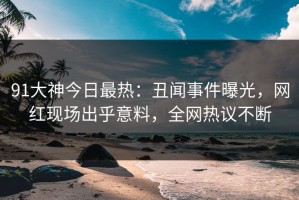 91大神今日最热：丑闻事件曝光，网红现场出乎意料，全网热议不断