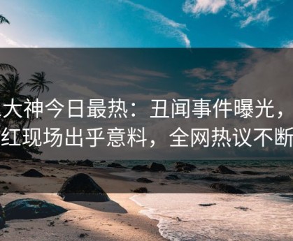 91大神今日最热：丑闻事件曝光，网红现场出乎意料，全网热议不断