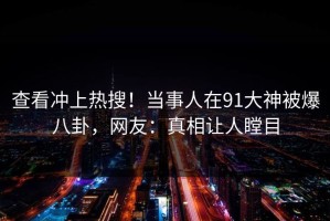 查看冲上热搜！当事人在91大神被爆八卦，网友：真相让人瞠目