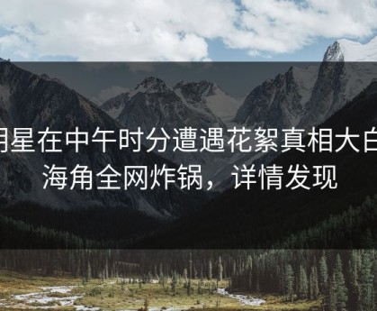 明星在中午时分遭遇花絮真相大白，海角全网炸锅，详情发现