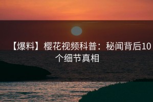 【爆料】樱花视频科普：秘闻背后10个细节真相