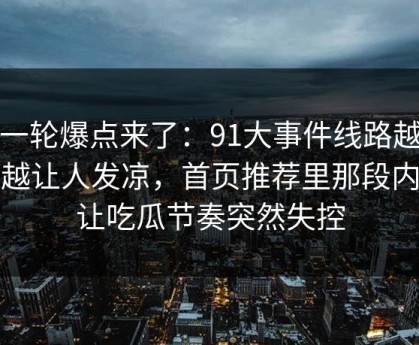新一轮爆点来了：91大事件线路越往后越让人发凉，首页推荐里那段内容让吃瓜节奏突然失控