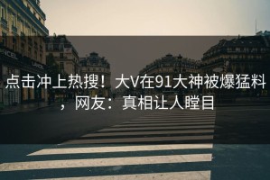 点击冲上热搜！大V在91大神被爆猛料，网友：真相让人瞠目