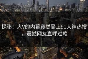 探秘！大V的内幕竟然登上91大神热搜，震撼网友直呼过瘾