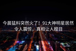 今晨猛料突然火了！91大神明星居然令人震惊，真相让人瞠目